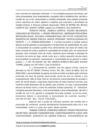 risco concreto de reiteração criminosa." 3. As condições pessoais favoráveis, tais
como primariedade, bons antecedentes, ocupação lícita e residência fixa, não têm o
condão de, por si sós, desconstituir a custódia antecipada, caso estejam presentes
outros requisitos de ordem objetiva e subjetiva que autorizem a decretação da
medida extrema. 4. Recurso ordinário desprovido." (RHC 44.387/MS, Rel. Ministra
LAURITA VAZ, QUINTA TURMA, julgado em 21/08/2014, DJe 02/09/2014)
"DIREITO PENAL. HABEAS CORPUS. ROUBO MAJORADO.
CONCURSO DE PESSOAS. 1. PRISÃO PREVENTIVA. LIBERDADE PROVISÓRIA.
IMPOSSIBILIDADE. DECISÃO FUNDAMENTADA EM FATOS CONCRETOS.
GARANTIA DA ORDEM PÚBLICA. MODUS OPERANDI. PERICULOSIDADE DO
AGENTE. (...) 3. ORDEM DENEGADA. 1. A prisão provisória é medida cabível
apenas quando patentes os pressupostos e fundamentos de cautelaridade. No caso,
a necessidade da custódia cautelar ficou demonstrada com base em dados dos
autos, levando em conta a audácia e a gravidade da conduta, pois, em concurso de
pessoas, teria cometido crime de roubo, mediante grave ameaça e emprego de
simulacro de arma de fogo, sendo certo que o modus operandi denota maior
periculosidade do paciente, expressando a necessidade de se garantir a ordem
pública. (...)" (HC 187.025/SP, Rel. Min. MARCO AURÉLIO BELLIZZE, QUINTA
TURMA, julgado em 22/11/2011, DJe 01/02/2012)
"(...) Acrescente-se, também, que em alguns crimes, como foi
afirmado no HC 67.750/SP, Primeira Turma, Rel. Min. Celso de Mello, DJU de
09/02/1990, a periculosidade do agente encontra-se ínsita na própria ação criminosa
praticada em face da grande repercussão social de que se reveste o seu
comportamento. Não se trata, frise-se, de presumir a periculosidade do acusado a
partir de meras ilações, conjecturas desprovidas de base empírica concreta, que
conforme antes destacado não se admite, pelo contrário, no caso, a periculosidade
decorre da forma como o crime foi praticado (modus operandi). VI - Outrossim,
condições pessoais favoráveis, como primariedade e bons antecedentes, não têm o
condão de, por si só, garantir a revogação da prisão cautelar, se há nos autos,
elementos hábeis a recomendar a manutenção da custódia cautelar."
(HC165.077/DF, Min. FELIX FISCHER,).
Sabe-se que a prisão de natureza cautelar não conflita com a
presunção de inocência, quando devidamente fundamentada pelo juiz a sua
necessidade, como é o caso dos autos. Neste sentido:
"HABEAS CORPUS. HOMICÍDIO SIMPLES. PRISÃO PREVENTIVA
DECRETADA. DECISÃO FUNDAMENTADA. CONSTRANGIMENTO ILEGAL NÃO
CONFIGURADO. GARANTIA DA ORDEM PÚBLICA. CONVENIÊNCIA DA
Fls. _____
Habeas Corpus 20150020089405HBC
Código de Verificação :2015ACOS7GVQMZNJXN97VOW8JOC
GABINETE DO DESEMBARGADOR HUMBERTO ULHÔA 5
 