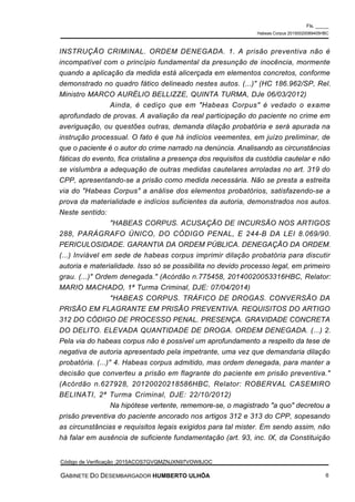 INSTRUÇÃO CRIMINAL. ORDEM DENEGADA. 1. A prisão preventiva não é
incompatível com o princípio fundamental da presunção de inocência, mormente
quando a aplicação da medida está alicerçada em elementos concretos, conforme
demonstrado no quadro fático delineado nestes autos. (...)" (HC 186.962/SP, Rel.
Ministro MARCO AURÉLIO BELLIZZE, QUINTA TURMA, DJe 06/03/2012)
Ainda, é cediço que em "Habeas Corpus" é vedado o exame
aprofundado de provas. A avaliação da real participação do paciente no crime em
averiguação, ou questões outras, demanda dilação probatória e será apurada na
instrução processual. O fato é que há indícios veementes, em juízo preliminar, de
que o paciente é o autor do crime narrado na denúncia. Analisando as circunstâncias
fáticas do evento, fica cristalina a presença dos requisitos da custódia cautelar e não
se vislumbra a adequação de outras medidas cautelares arroladas no art. 319 do
CPP, apresentando-se a prisão como medida necessária. Não se presta a estreita
via do "Habeas Corpus" a análise dos elementos probatórios, satisfazendo-se a
prova da materialidade e indícios suficientes da autoria, demonstrados nos autos.
Neste sentido:
"HABEAS CORPUS. ACUSAÇÃO DE INCURSÃO NOS ARTIGOS
288, PARÁGRAFO ÚNICO, DO CÓDIGO PENAL, E 244-B DA LEI 8.069/90.
PERICULOSIDADE. GARANTIA DA ORDEM PÚBLICA. DENEGAÇÃO DA ORDEM.
(...) Inviável em sede de habeas corpus imprimir dilação probatória para discutir
autoria e materialidade. Isso só se possibilita no devido processo legal, em primeiro
grau. (...)" Ordem denegada." (Acórdão n.775458, 20140020053316HBC, Relator:
MARIO MACHADO, 1ª Turma Criminal, DJE: 07/04/2014)
"HABEAS CORPUS. TRÁFICO DE DROGAS. CONVERSÃO DA
PRISÃO EM FLAGRANTE EM PRISÃO PREVENTIVA. REQUISITOS DO ARTIGO
312 DO CÓDIGO DE PROCESSO PENAL. PRESENÇA. GRAVIDADE CONCRETA
DO DELITO. ELEVADA QUANTIDADE DE DROGA. ORDEM DENEGADA. (...) 2.
Pela via do habeas corpus não é possível um aprofundamento a respeito da tese de
negativa de autoria apresentado pela impetrante, uma vez que demandaria dilação
probatória. (...)" 4. Habeas corpus admitido, mas ordem denegada, para manter a
decisão que converteu a prisão em flagrante do paciente em prisão preventiva."
(Acórdão n.627928, 20120020218586HBC, Relator: ROBERVAL CASEMIRO
BELINATI, 2ª Turma Criminal, DJE: 22/10/2012)
Na hipótese vertente, rememore-se, o magistrado "a quo" decretou a
prisão preventiva do paciente ancorado nos artigos 312 e 313 do CPP, sopesando
as circunstâncias e requisitos legais exigidos para tal mister. Em sendo assim, não
há falar em ausência de suficiente fundamentação (art. 93, inc. IX, da Constituição
Fls. _____
Habeas Corpus 20150020089405HBC
Código de Verificação :2015ACOS7GVQMZNJXN97VOW8JOC
GABINETE DO DESEMBARGADOR HUMBERTO ULHÔA 6
 