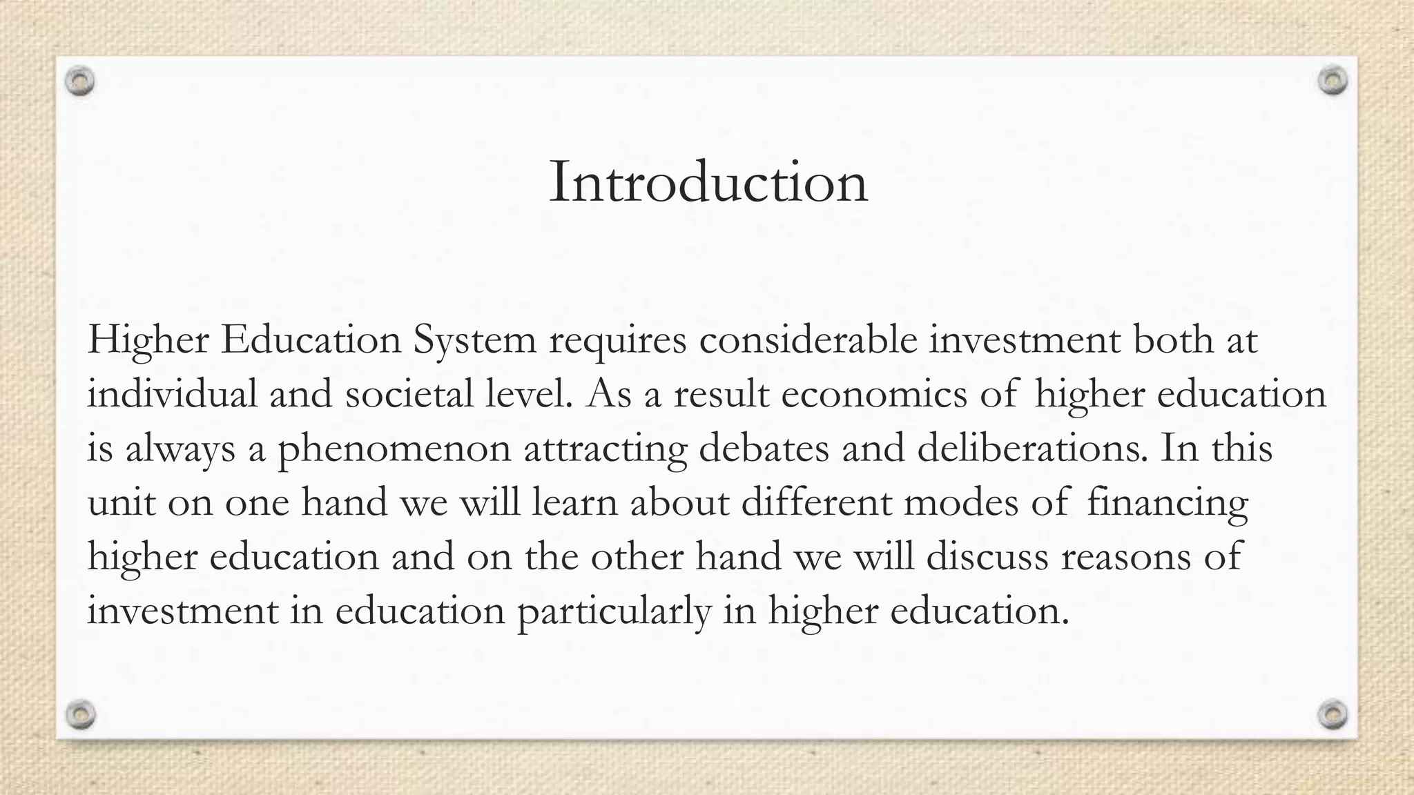 Introduction
Higher Education System requires considerable investment both at
individual and societal level. As a result economics of higher education
is always a phenomenon attracting debates and deliberations. In this
unit on one hand we will learn about different modes of financing
higher education and on the other hand we will discuss reasons of
investment in education particularly in higher education.
 