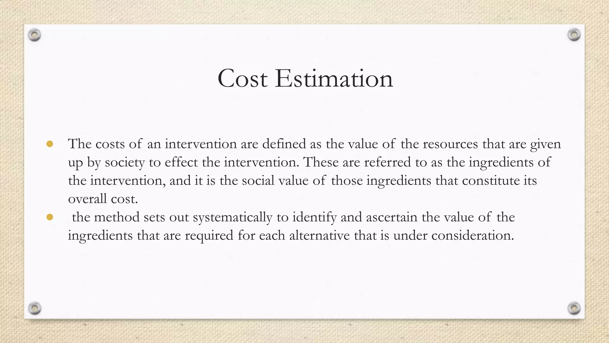 Cost Estimation
● The costs of an intervention are defined as the value of the resources that are given
up by society to effect the intervention. These are referred to as the ingredients of
the intervention, and it is the social value of those ingredients that constitute its
overall cost.
● the method sets out systematically to identify and ascertain the value of the
ingredients that are required for each alternative that is under consideration.
 