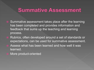  Summative assessment takes place after the learning
has been completed and provides information and
feedback that sums up the teaching and learning
process.
 Rubrics, often developed around a set of standards or
expectations, can be used for summative assessment.
 Assess what has been learned and how well it was
learned.
 More product-oriented
 