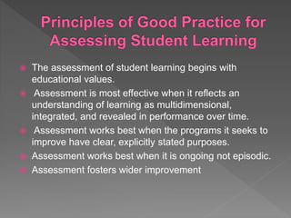 The assessment of student learning begins with
educational values.
 Assessment is most effective when it reflects an
understanding of learning as multidimensional,
integrated, and revealed in performance over time.
 Assessment works best when the programs it seeks to
improve have clear, explicitly stated purposes.
 Assessment works best when it is ongoing not episodic.
 Assessment fosters wider improvement
 