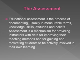  Educational assessment is the process of
documenting, usually in measurable terms,
knowledge, skills, attitudes and beliefs.
Assessment is a mechanism for providing
instructors with data for improving their
teaching methods and for guiding and
motivating students to be actively involved in
their own learning.
 