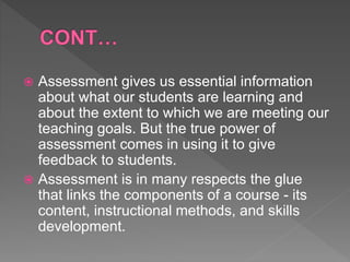  Assessment gives us essential information
about what our students are learning and
about the extent to which we are meeting our
teaching goals. But the true power of
assessment comes in using it to give
feedback to students.
 Assessment is in many respects the glue
that links the components of a course - its
content, instructional methods, and skills
development.
 