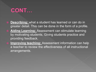  Describing: what a student has learned or can do in
greater detail. This can be done in the form of a profile.
 Aiding Learning: Assessment can stimulate learning
by motivating students, Giving students practice and
providing feedback.
 Improving teaching: Assessment information can help
a teacher to review the effectiveness of all instructional
arrangements.
 