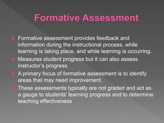  Formative assessment provides feedback and
information during the instructional process, while
learning is taking place, and while learning is occurring.
 Measures student progress but it can also assess
instructor’s progress.
 A primary focus of formative assessment is to identify
areas that may need improvement.
 These assessments typically are not graded and act as
a gauge to students’ learning progress and to determine
teaching effectiveness
 