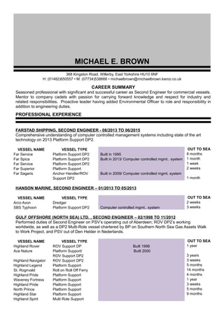 MICHAEL E. BROWN
368 Kingston Road, Willerby, East Yorkshire HU10 6NF
H: (01482)650557 • M: (07734)538666 • michaelbrown@michaelbrown.karoo.co.uk
CAREER SUMMARY
Seasoned professional with significant and successful career as Second Engineer for commercial vessels.
Mentor to company cadets with passion for carrying forward knowledge and respect for industry and
related responsibilities. Proactive leader having added Environmental Officer to role and responsibility in
addition to engineering duties.
PROFESSIONAL EXPERIENCE
FARSTAD SHIPPING, SECOND ENGINEER - 08/2013 TO 06/2015
Comprehensive understanding of computer controlled management systems including state of the art
technology on 2013 Platform Support DP2.
VESSEL NAME VESSEL TYPE OUT TO SEA
Far Service Platform Support DP2 Built in 1995 8 months
Far Spica Platform Support DP2 Built in 2013/ Computer controlled mgmt.. system 1 month
Far Service Platform Support DP2 1 week
Far Superior Platform Support 2 weeks
Far Sagaris Anchor Handler/ROV Built in 2009/ Computer controlled mgmt. system
Support DP2 1 month
HANSON MARINE, SECOND ENGINEER – 01/2013 TO 05/2013
VESSEL NAME VESSEL TYPE OUT TO SEA
Arco Avon Dredger 2 weeks
SBS Typhoon Platform Support DP2 Computer controlled mgmt.. system 3 weeks
GULF OFFSHORE (NORTH SEA) LTD. , SECOND ENGINEER – 02/1998 TO 11/2012
Performed duties of Second Engineer on PSV’s operating out of Aberdeen; ROV DP2’s working
worldwide, as well as a DP2 Multi-Role vessel chartered by BP on Southern North Sea Gas Assets Walk
to Work Project, and PSV out of Den Helder in Nederlands.
VESSEL NAME VESSEL TYPE OUT TO SEA
Highland Rover ROV Support DP Built 1998 1 year
Ace Nature Platform Support/ Built 2000
ROV Support DP2 3 years
Highland Navigator ROV Support DP2 3 weeks
Highland Legend Platform Support 5 months
St. Rognvald Roll on Roll Off Ferry 14 months
Highland Pride Platform Support 4 months
Waveney Fortress Platform Support 1 year
Highland Pride Platform Support 3 weeks
North Prince Platform Support 5 months
Highland Star Platform Support 9 months
Highland Spirit Multi Role Support
 