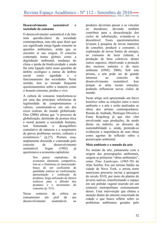 32
Desenvolvimento sustentável e
sociedade de consumo
O desenvolvimento sustentável é de fato
uma questão-chave da sociedade
contemporânea, mas não quer dizer que
seu significado esteja ligado somente às
questões ambientais, ainda que se
encontre aí sua origem. O conceito
contempla temas globais como a
degradação ambiental, mudança do
clima e perda da biodiversidade e ainda
faz uma ligação entre essas questões de
âmbito ecológico a outras de âmbito
social como equidade e o
funcionamento das sociedades. Neste
sentido, tem se tornado frequente
questionamentos sobre a maneira como
o homem consome, produz e vive.
A cultura de consumo transformou-se
em uma das principais referências de
legitimidade de comportamentos e
valores, constituindo-se em um dos
eixos centrais do mundo globalizado.
Ono (2006) afirma que “o processo de
globalização, destituído de postura ética
e moral perante a sociedade humana,
tem fomentado o desequilíbrio
cumulativo da natureza e o surgimento
de graves problemas sociais, culturais e
econômicos.” (p.27). Postura essa,
amplamente discutida e contestada pelo
conceito de desenvolvimento
sustentável. Argan (1992) já
questionava a economia capitalista:
Nos países capitalistas, de
economia altamente competitiva,
tem-se o fenômeno já mencionado:
busca de um coeficiente de
qualidade estética na conformação,
apresentação e confecção de
produtos; larga utilização de fatores
estéticos para a difusão dos
produtos e o incremento do
consumo (p. 511).
Nesse contexto de crítica ao
consumismo em prol de um
desenvolvimento sustentável, os
produtos deveriam passar a se vincular
ao duradouro, devendo também
contribuir para a desaceleração dos
ciclos de substituição, evitando-se o
descartável. Esses questionamentos
levaram à pesquisa de novas maneiras
de conceber, produzir e consumir, à
exploração de novas fontes de energia,
ao consumo de lazer cultural, à
produção de bens coletivos, dentre
outros aspectos, objetivando a proteção
dos recursos naturais e do meio
ambiente (ONO, 2006). Sob este
prisma, a arte pode ser de grande
interesse ao conceito de
desenvolvimento sustentável. Isso
porque as artes tocam emoções,
podendo influenciar novas visões de
mundo.
Neste artigo será apresentado um breve
histórico sobre as relações entre o meio
ambiente e a arte e serão analisadas as
obras dos artistas contemporâneos:
Renata de Andrade, Henrique Oliveira e
Frans Krajcberg já que eles vêm
envolvendo suas produções, de modo
direto ou indireto, ao discurso da
sustentabilidade e, ainda, pretende-se
evidenciar a importância de suas obras
como agentes de reflexão sobre a
preservação ambiental.
Meio ambiente e o mundo da arte
No mundo da arte, juntamente com a
origem das preocupações ambientais,
surgem as primeiras “obras ambientais”,
como Time Landscape, (1965-78) de
Alan Sonfist. Em um terreno baldio na
cidade de Nova York, o artista norte
americano procurou recriar a paisagem
do século XVII, por meio do plantio de
árvores nativas, transformando o espaço
em um pulmão vegetal inserido em um
contexto metropolitano extremamente
denso. Uma intervenção que chama a
atenção diante do entorno concretado da
cidade e que busca refletir sobre os
problemas ambientais gerados pelo
 