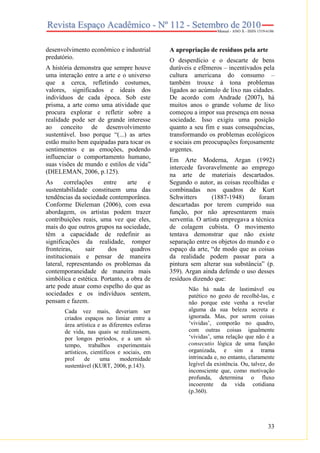 33
desenvolvimento econômico e industrial
predatório.
A história demonstra que sempre houve
uma interação entre a arte e o universo
que a cerca, refletindo costumes,
valores, significados e ideais dos
indivíduos de cada época. Sob este
prisma, a arte como uma atividade que
procura explorar e refletir sobre a
realidade pode ser de grande interesse
ao conceito de desenvolvimento
sustentável. Isso porque “(...) as artes
estão muito bem equipadas para tocar os
sentimentos e as emoções, podendo
influenciar o comportamento humano,
suas visões de mundo e estilos de vida”
(DIELEMAN, 2006, p.125).
As correlações entre arte e
sustentabilidade constituem uma das
tendências da sociedade contemporânea.
Conforme Dieleman (2006), com essa
abordagem, os artistas podem trazer
contribuições reais, uma vez que eles,
mais do que outros grupos na sociedade,
têm a capacidade de redefinir as
significações da realidade, romper
fronteiras, sair dos quadros
institucionais e pensar de maneira
lateral, representando os problemas da
contemporaneidade de maneira mais
simbólica e estética. Portanto, a obra de
arte pode atuar como espelho do que as
sociedades e os indivíduos sentem,
pensam e fazem.
Cada vez mais, deveriam ser
criados espaços no limiar entre a
área artística e as diferentes esferas
de vida, nas quais se realizassem,
por longos períodos, e a um só
tempo, trabalhos experimentais
artísticos, científicos e sociais, em
prol de uma modernidade
sustentável (KURT, 2006, p.143).
A apropriação de resíduos pela arte
O desperdício e o descarte de bens
duráveis e efêmeros – incentivados pela
cultura americana do consumo –
também trouxe à tona problemas
ligados ao acúmulo de lixo nas cidades.
De acordo com Andrade (2007), há
muitos anos o grande volume de lixo
começou a impor sua presença em nossa
sociedade. Isso exigiu uma posição
quanto a seu fim e suas consequências,
transformando os problemas ecológicos
e sociais em preocupações forçosamente
urgentes.
Em Arte Moderna, Argan (1992)
intercede favoravelmente ao emprego
na arte de materiais descartados.
Segundo o autor, as coisas recolhidas e
combinadas nos quadros de Kurt
Schwitters (1887-1948) foram
descartadas por terem cumprido sua
função, por não apresentarem mais
serventia. O artista empregava a técnica
de colagem cubista. O movimento
tentava demonstrar que não existe
separação entre os objetos do mundo e o
espaço da arte, “de modo que as coisas
da realidade podem passar para a
pintura sem alterar sua substância” (p.
359). Argan ainda defende o uso desses
resíduos dizendo que:
Não há nada de lastimável ou
patético no gesto de recolhê-las, e
não porque este venha a revelar
alguma da sua beleza secreta e
ignorada. Mas, por serem coisas
‘vividas’, comporão no quadro,
com outras coisas igualmente
‘vividas’, uma relação que não é a
consecutio lógica de uma função
organizada, e sim a trama
intrincada e, no entanto, claramente
legível da existência. Ou, talvez, do
inconsciente que, como motivação
profunda, determina o fluxo
incoerente da vida cotidiana
(p.360).
 