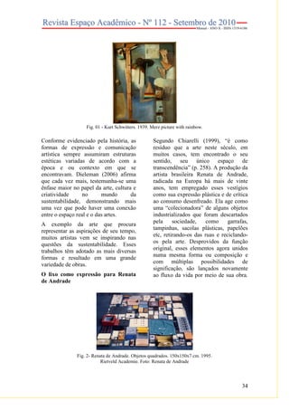 34
Fig. 01 - Kurt Schwitters. 1939. Merz picture with rainbow.
Conforme evidenciado pela história, as
formas de expressão e comunicação
artística sempre assumiram estruturas
estéticas variadas de acordo com a
época e ou contexto em que se
encontravam. Dieleman (2006) afirma
que cada vez mais, testemunha-se uma
ênfase maior no papel da arte, cultura e
criatividade no mundo da
sustentabilidade, demonstrando mais
uma vez que pode haver uma conexão
entre o espaço real e o das artes.
A exemplo da arte que procura
representar as aspirações de seu tempo,
muitos artistas vem se inspirando nas
questões da sustentabilidade. Esses
trabalhos têm adotado as mais diversas
formas e resultado em uma grande
variedade de obras.
O lixo como expressão para Renata
de Andrade
Segundo Chiarelli (1999), “é como
resíduo que a arte neste século, em
muitos casos, tem encontrado o seu
sentido, seu único espaço de
transcendência” (p. 258). A produção da
artista brasileira Renata de Andrade,
radicada na Europa há mais de vinte
anos, tem empregado esses vestígios
como sua expressão plástica e de crítica
ao consumo desenfreado. Ela age como
uma “colecionadora” de alguns objetos
industrializados que foram descartados
pela sociedade, como garrafas,
tampinhas, sacolas plásticas, papelões
etc, retirando-os das ruas e reciclando-
os pela arte. Desprovidos da função
original, esses elementos agora unidos
numa mesma forma ou composição e
com múltiplas possibilidades de
significação, são lançados novamente
ao fluxo da vida por meio de sua obra.
Fig. 2- Renata de Andrade. Objetos quadrados. 150x150x7 cm. 1995.
Rietveld Academie. Foto: Renata de Andrade
 