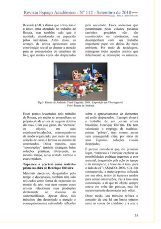 35
Resende (2007) afirma que o lixo não é
o único tema abordado no trabalho de
Renata, mas também tudo que é
rejeitado, abandonado ou esquecido
pelos indivíduos. Além disso, os
arranjos da artista apresentam uma
contribuição social ao chamar a atenção
para as comunidades de catadores de
lixo, que muitas vezes são desprezadas
pela sociedade. Esses anônimos que
perambulam pelas cidades puxando
carrinhos precários não são
reconhecidos ou valorizados, mas
desempenham com seu trabalho
importante papel em defesa do meio
ambiente. Por meio da reciclagem,
reintegram todos aqueles detritos que
dificilmente se decompõe na natureza.
Fig.3- Renata de Andrade. Trash Upgrade. 2009. Exposição em Vlissingen-nl.
Foto: Renata de Andrade
Esses pontos levantados pelo trabalho
de Renata, em muito se assemelham ao
próprio ato da artista de resgatar detritos
das ruas. Com esse gesto, ela “eterniza”
os objetos em suas
esculturas/instalações, rearranjando-os
de modo organizado, por meio de uma
seleção de cores e formas ou mesmo de
amontoados. Dessa maneira, suas
“construções” também alcançam belas
soluções plásticas, oferecendo, ao
mesmo tempo, novo sentido estético a
esses resíduos.
Tapumes: o precário como matéria-
prima na obra de Henrique Oliveira
Materiais precários, desgastados pelo
tempo e descartados, também têm sido
utilizados como forma de expressão no
mundo da arte, mas nem sempre esses
artistas relacionam suas produções
diretamente ao discurso da
sustentabilidade. Apesar disso, tais
trabalhos têm despertado a atenção e
consequentemente estimulado reflexões
sobre o aproveitamento de elementos
até então desprezados. Exemplo disso é
o trabalho de um jovem artista
brasileiro, Henrique Oliveira. Ele tem
valorizado o emprego de matérias-
primas “pobres”, mas mesmo assim
vem conseguindo criar, por meio de
seus Tapumes, soluções visuais
despojadas.
É preciso considerar que, em primeiro
lugar, “interessa a Henrique explorar as
possibilidades estéticas inerentes a este
material, desgastado pela ação do tempo
e da intempérie, e trazê-las à tona, para
o lado de cá” (AMADO, 2006, p.3). Em
contrapartida, a matéria-prima utilizada
em sua obra, restos de tapumes usados
para cercar construções, traz à tona uma
constatação, a de que tal objeto sempre
esteve em volta das pessoas, mas foi
sucessivamente desprezado pelo olhar.
Deste modo, seu trabalho reforça o
conceito de que há um limite estreito
entre as coisas do cotidiano e a arte e
 