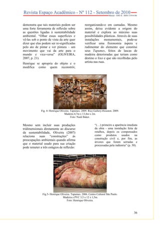 36
demonstra que tais materiais podem ser
uma forte ferramenta de reflexão sobre
as questões ligadas à sustentabilidade
ambiental. “Olhar essas superfícies e
vê-las sob o ponto de vista da arte quer
dizer que elas podem ser re-significadas
pelo ato de pintar e ver pintura – um
movimento que vai da arte para o
mundo e vice-versa” (OLIVEIRA,
2007, p. 21).
Henrique se apropria do objeto e o
modifica como quem reconstrói,
reorganizando-o em camadas. Mesmo
assim, deixa evidente a origem do
material e explora ao máximo suas
possibilidades plásticas. Através de suas
instalações monumentais, pode-se
verificar uma fisionomia áspera e
rudimentar do elemento que constitui
seus Tapumes, feitos de lascas de
madeira deterioradas que teriam como
destino o lixo e que são recolhidas pelo
artista nas ruas.
Fig. 4- Henrique Oliveira. Tapumes. 2009. Rice Gallery-Houston. 2009.
Madeira 4,7m x 13,4m x 2m.
Foto: Nash Baker.
Mesmo sem incluir suas produções
tridimensionais diretamente ao discurso
da sustentabilidade, Oliveira (2007)
relaciona suas “construções” às
preocupações ambientais quando afirma
que o material usado para sua criação
pode remeter a três estágios de reflexão:
“(…) primeiro a aparência imediata
da obra - uma instalação feita de
retalhos, depois os compensados
como produtos usados na
construção civil e, por fim, as
árvores que foram serradas e
processadas pela indústria” (p. 30).
Fig.5- Henrique Oliveira. Tapumes. 2006. Centro Cultural São Paulo.
Madeira e PVC 3,5 x 12 x 1,5m.
Foto: Henrique Oliveira.
 