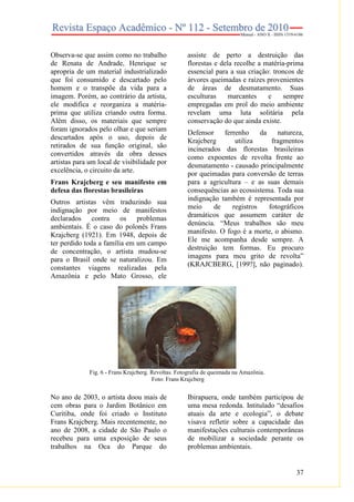 37
Observa-se que assim como no trabalho
de Renata de Andrade, Henrique se
apropria de um material industrializado
que foi consumido e descartado pelo
homem e o transpõe da vida para a
imagem. Porém, ao contrário da artista,
ele modifica e reorganiza a matéria-
prima que utiliza criando outra forma.
Além disso, os materiais que sempre
foram ignorados pelo olhar e que seriam
descartados após o uso, depois de
retirados de sua função original, são
convertidos através da obra desses
artistas para um local de visibilidade por
excelência, o circuito da arte.
Frans Krajcberg e seu manifesto em
defesa das florestas brasileiras
Outros artistas vêm traduzindo sua
indignação por meio de manifestos
declarados contra os problemas
ambientais. É o caso do polonês Frans
Krajcberg (1921). Em 1948, depois de
ter perdido toda a família em um campo
de concentração, o artista mudou-se
para o Brasil onde se naturalizou. Em
constantes viagens realizadas pela
Amazônia e pelo Mato Grosso, ele
assiste de perto a destruição das
florestas e dela recolhe a matéria-prima
essencial para a sua criação: troncos de
árvores queimadas e raízes provenientes
de áreas de desmatamento. Suas
esculturas marcantes e sempre
empregadas em prol do meio ambiente
revelam uma luta solitária pela
conservação do que ainda existe.
Defensor ferrenho da natureza,
Krajcberg utiliza fragmentos
incinerados das florestas brasileiras
como expoentes de revolta frente ao
desmatamento - causado principalmente
por queimadas para conversão de terras
para a agricultura – e as suas demais
consequências ao ecossistema. Toda sua
indignação também é representada por
meio de registros fotográficos
dramáticos que assumem caráter de
denúncia. “Meus trabalhos são meu
manifesto. O fogo é a morte, o abismo.
Ele me acompanha desde sempre. A
destruição tem formas. Eu procuro
imagens para meu grito de revolta”
(KRAJCBERG, [199?], não paginado).
Fig. 6 - Frans Krajcberg. Revoltas. Fotografia de queimada na Amazônia.
Foto: Frans Krajcberg
No ano de 2003, o artista doou mais de
cem obras para o Jardim Botânico em
Curitiba, onde foi criado o Instituto
Frans Krajcberg. Mais recentemente, no
ano de 2008, a cidade de São Paulo o
recebeu para uma exposição de seus
trabalhos na Oca do Parque do
Ibirapuera, onde também participou de
uma mesa redonda. Intitulado “desafios
atuais da arte e ecologia”, o debate
visava refletir sobre a capacidade das
manifestações culturais contemporâneas
de mobilizar a sociedade perante os
problemas ambientais.
 