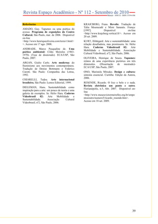39
Referências
AMADO, Guy. Tapumes ou uma poética do
avesso. Programa de exposições do Centro
Cultural. São Paulo, mar. de 2006. Disponível
on-line
<http://www.henriqueoliveira.com/texto1.html>
>. Acesso em 17 ago. 2008.
ANDRADE, Marco Pasqualine de. Uma
poética ambiental: Cildo Meireles (1963-
1970). (Tese de doutorado). ECA/USP, São
Paulo, 2007.
ARGAN, Giulio Carlo. Arte moderna: do
Iluminismo aos movimentos contemporâneos.
Tradução de Denise Bottmann e Federico
Carotti. São Paulo: Companhia das Letras,
1992.
CHIARELLI, Tadeu. Arte internacional
brasileira. São Paulo: Lemos Editorial, 1999.
DIELEMAN, Hans. Sustentabilidade como
inspiração para a arte: um pouco de teoria e uma
galeria de exemplos. In: Helio Hara. Caderno
Videobrasil 02: Arte Mobilidade e
Sustentabilidade. Associação Cultural
Videobrasil, nº2, São Paulo, 2006.
KRAJCBERG, Frans. Revolte. Tradução de
Tália Mouracadé e Mimi Sananés. França:
[199?]. Disponível on-line
<http://www.krajcberg.vertical.fr/>. Acesso em
20 set. 2009.
KURT, Hildegard. Arte e sustentabilidade: uma
relação desafiadora, mas promissora. In: Helio
Hara. Caderno Videobrasil 02: Arte
Mobilidade e Sustentabilidade. Associação
Cultural Videobrasil, nº2, São Paulo, 2006.
OLIVEIRA, Henrique de Souza. Tapumes:
relatos de uma experiência pictórica em três
dimensões. (Dissertação de mestrado)-
ECA/USP, São Paulo, 2007.
ONO, Maristela Mitsuko. Design e cultura:
sintonia essencial. Curitiba: Edição da Autora,
2006.
RESENDE, Ricardo. O lixo o belo e o nada.
Revista eletrônica um ponto e outro.
Florianópolis, n.5, Abr. 2007. Disponível on-
line
<http://www.museuvictormeirelles.org.br/umpo
ntoeoutro/numero5/ricardo_resende.htm>.
Acesso em 18 set. 2009.
 