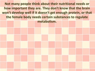 Not many people think about their nutritional needs or
 how important they are. They don't know that the brain
won't develop well if it doesn't get enough protein, or that
  the female body needs certain substances to regulate
                        metabolism.
 