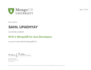 Andrew Erlichson
Vice President, Education
MongoDB, Inc.
This conﬁrms
successfully completed
a course of study offered by MongoDB, Inc.
May 7, 2015
SAHIL UPADHYAY
M101J: MongoDB for Java Developers
Authenticity of this document can be verified at http://education.mongodb.com/downloads/certificates/1eaf27cbec604bc8b93e31341ef8efa1/Certificate.pdf
 