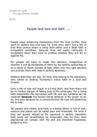 WORD OF GOD
... through Bertha Dudde
8626
People lack love and faith ....
People keep distancing themselves from Me ever further, they
want to believe less and less, for since they don’t live a life of
love they cannot attain a living faith either and a dead faith is
completely worthless, because they will easily relinquish it
completely when they have to profess whether they are for or
against Me.
For people will have to make this decision, irrespective of
whether it will be demanded of them by the earthly authorities or
as a result of harsh strokes of fate, when only the right decision
can provide them with help in earthly adversity.
Without faith they are lost, for then they belong to My adversary,
who wants to destroy humanity’s every faith in a God and
Creator.
Only a life of love will result in a living faith, and then there will
be no further danger of falling prey to My adversary. For a living
faith establishes the connection with Me and any hardship can be
resolved because the human being believes in My power to do
so, and also because he is convinced that My love will determine
Me to help.
Yet people who utterly lack faith in a Being Which is full of love,
wisdom and power can be called poor and miserable. For even if
they are quickly helped by My opponent in earthly calamities
their souls will nevertheless be irrevocably lost, for they have
abandoned all contact with Me and are therefore hopelessly
subject to him.
 