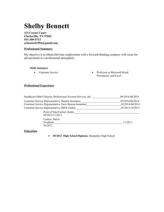 Shelby Bennett
113 Coyote Court
Clarksville, TN 37043
931-309-5713
scbennett1994@gmail.com
Professional Summary
My objective is to obtain full-time employment with a forward-thinking company with room for
advancement in a professional atmosphere.
Skills Summary
• Customer Service • Proficient in Microsoft Word,
Powerpoint, and Excel
Professional Experience
Healthcare Debt Collector, Professional Account Services, Inc. _____________________09-2014-08/2016
Customer Service Representative, Haulers Insurance______________________________05/2014-06/2014
Customer Service Representative, Farm Bureau Insurance__________________________02/2014-04/2014
Customer Service Representative, IBEX Global__________________________________07/2013-10/2013
Point of Sale/Cashier, Kohls_________________________________________________
09/2012-11/2013
Cashier, Harris
Foodland____________________________________________________11/2011-
04/2012
Education
• 05/2012 High School Diploma, Hampshire High School
 