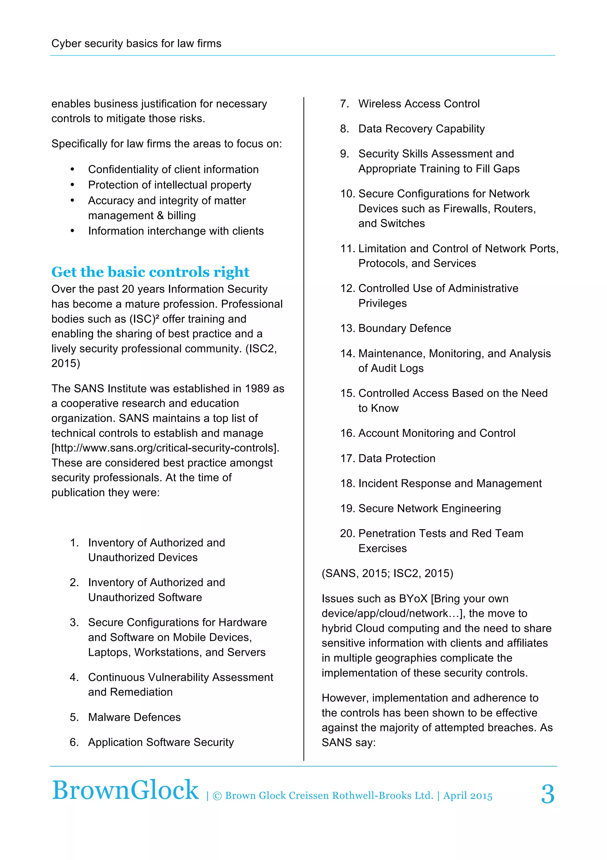Cyber  security  basics  for  law  firms  
  
BrownGlock | © Brown Glock Creissen Rothwell-Brooks Ltd. | April 2015 3
enables  business  justification  for  necessary  
controls  to  mitigate  those  risks.  
Specifically  for  law  firms  the  areas  to  focus  on:  
•   Confidentiality  of  client  information  
•   Protection  of  intellectual  property  
•   Accuracy  and  integrity  of  matter  
management  &  billing  
•   Information  interchange  with  clients  
Get the basic controls right
Over  the  past  20  years  Information  Security  
has  become  a  mature  profession.  Professional  
bodies  such  as  (ISC)²  offer  training  and  
enabling  the  sharing  of  best  practice  and  a  
lively  security  professional  community.  (ISC2,  
2015)  
The  SANS  Institute  was  established  in  1989  as  
a  cooperative  research  and  education  
organization.  SANS  maintains  a  top  list  of  
technical  controls  to  establish  and  manage  
[http://www.sans.org/critical-­security-­controls].  
These  are  considered  best  practice  amongst  
security  professionals.  At  the  time  of  
publication  they  were:  
  
1.   Inventory  of  Authorized  and  
Unauthorized  Devices  
2.   Inventory  of  Authorized  and  
Unauthorized  Software  
3.   Secure  Configurations  for  Hardware  
and  Software  on  Mobile  Devices,  
Laptops,  Workstations,  and  Servers  
4.   Continuous  Vulnerability  Assessment  
and  Remediation  
5.   Malware  Defences  
6.   Application  Software  Security  
7.   Wireless  Access  Control  
8.   Data  Recovery  Capability  
9.   Security  Skills  Assessment  and  
Appropriate  Training  to  Fill  Gaps  
10.  Secure  Configurations  for  Network  
Devices  such  as  Firewalls,  Routers,  
and  Switches  
11.  Limitation  and  Control  of  Network  Ports,  
Protocols,  and  Services  
12.  Controlled  Use  of  Administrative  
Privileges  
13.  Boundary  Defence  
14.  Maintenance,  Monitoring,  and  Analysis  
of  Audit  Logs  
15.  Controlled  Access  Based  on  the  Need  
to  Know  
16.  Account  Monitoring  and  Control  
17.  Data  Protection  
18.  Incident  Response  and  Management  
19.  Secure  Network  Engineering  
20.  Penetration  Tests  and  Red  Team  
Exercises  
(SANS,  2015;;  ISC2,  2015)  
Issues  such  as  BYoX  [Bring  your  own  
device/app/cloud/network…],  the  move  to  
hybrid  Cloud  computing  and  the  need  to  share  
sensitive  information  with  clients  and  affiliates  
in  multiple  geographies  complicate  the  
implementation  of  these  security  controls.    
However,  implementation  and  adherence  to  
the  controls  has  been  shown  to  be  effective  
against  the  majority  of  attempted  breaches.  As  
SANS  say:    
 