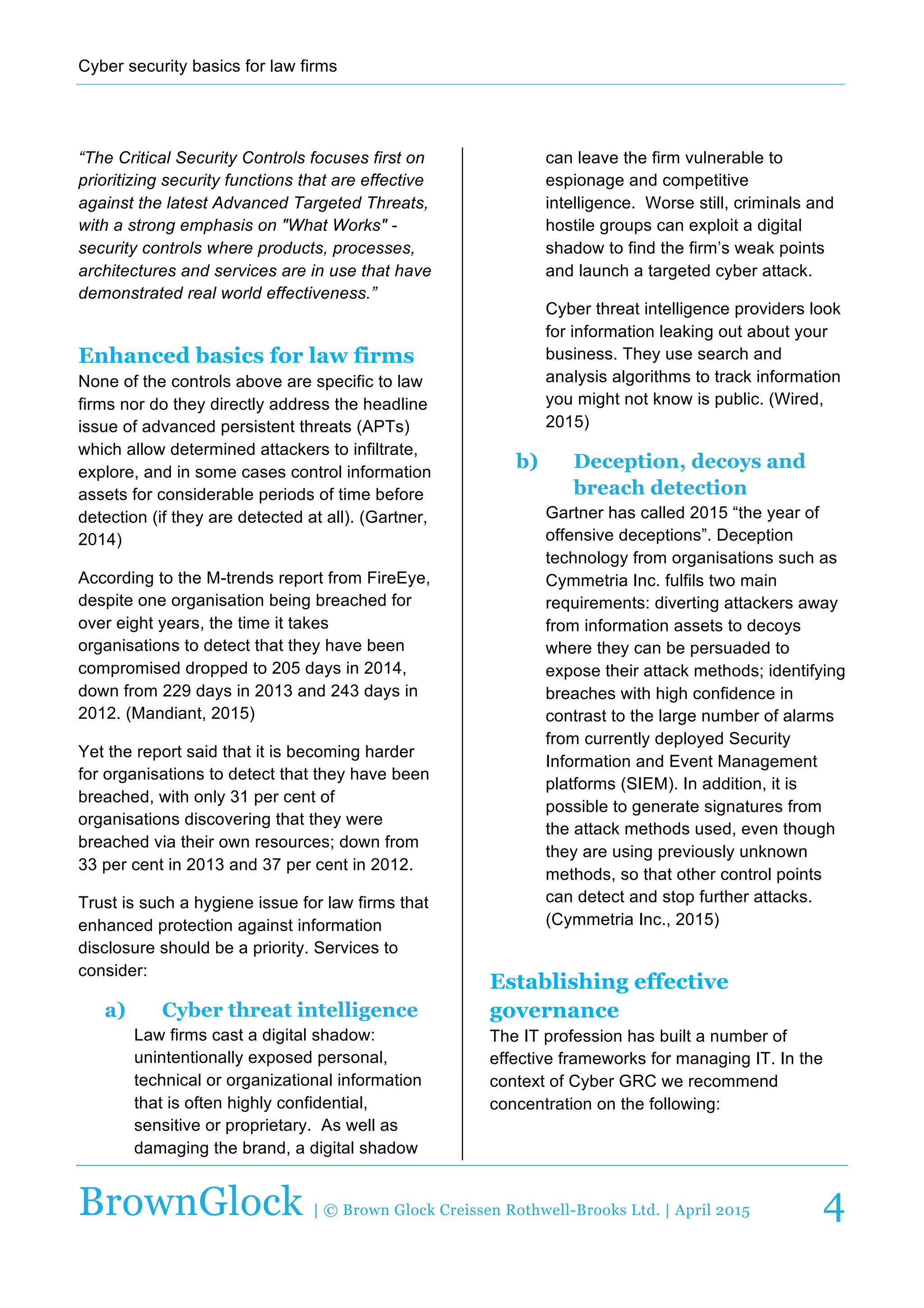 Cyber  security  basics  for  law  firms  
  
BrownGlock | © Brown Glock Creissen Rothwell-Brooks Ltd. | April 2015 4
“The  Critical  Security  Controls  focuses  first  on  
prioritizing  security  functions  that  are  effective  
against  the  latest  Advanced  Targeted  Threats,  
with  a  strong  emphasis  on  "What  Works"  -­  
security  controls  where  products,  processes,  
architectures  and  services  are  in  use  that  have  
demonstrated  real  world  effectiveness.”  
Enhanced basics for law firms
None  of  the  controls  above  are  specific  to  law  
firms  nor  do  they  directly  address  the  headline  
issue  of  advanced  persistent  threats  (APTs)  
which  allow  determined  attackers  to  infiltrate,  
explore,  and  in  some  cases  control  information  
assets  for  considerable  periods  of  time  before  
detection  (if  they  are  detected  at  all).  (Gartner,  
2014)  
According  to  the  M-­trends  report  from  FireEye,  
despite  one  organisation  being  breached  for  
over  eight  years,  the  time  it  takes  
organisations  to  detect  that  they  have  been  
compromised  dropped  to  205  days  in  2014,  
down  from  229  days  in  2013  and  243  days  in  
2012.  (Mandiant,  2015)  
Yet  the  report  said  that  it  is  becoming  harder  
for  organisations  to  detect  that  they  have  been  
breached,  with  only  31  per  cent  of  
organisations  discovering  that  they  were  
breached  via  their  own  resources;;  down  from  
33  per  cent  in  2013  and  37  per  cent  in  2012.  
Trust  is  such  a  hygiene  issue  for  law  firms  that  
enhanced  protection  against  information  
disclosure  should  be  a  priority.  Services  to  
consider:  
a)   Cyber threat intelligence
Law  firms  cast  a  digital  shadow:  
unintentionally  exposed  personal,  
technical  or  organizational  information  
that  is  often  highly  confidential,  
sensitive  or  proprietary.    As  well  as  
damaging  the  brand,  a  digital  shadow  
can  leave  the  firm  vulnerable  to  
espionage  and  competitive  
intelligence.    Worse  still,  criminals  and  
hostile  groups  can  exploit  a  digital  
shadow  to  find  the  firm’s  weak  points  
and  launch  a  targeted  cyber  attack.    
Cyber  threat  intelligence  providers  look  
for  information  leaking  out  about  your  
business.  They  use  search  and  
analysis  algorithms  to  track  information  
you  might  not  know  is  public.  (Wired,  
2015)  
b)   Deception, decoys and
breach detection
Gartner  has  called  2015  “the  year  of  
offensive  deceptions”.  Deception  
technology  from  organisations  such  as  
Cymmetria  Inc.  fulfils  two  main  
requirements:  diverting  attackers  away  
from  information  assets  to  decoys  
where  they  can  be  persuaded  to  
expose  their  attack  methods;;  identifying  
breaches  with  high  confidence  in  
contrast  to  the  large  number  of  alarms  
from  currently  deployed  Security  
Information  and  Event  Management  
platforms  (SIEM).  In  addition,  it  is  
possible  to  generate  signatures  from  
the  attack  methods  used,  even  though  
they  are  using  previously  unknown  
methods,  so  that  other  control  points  
can  detect  and  stop  further  attacks.  
(Cymmetria  Inc.,  2015)  
Establishing effective
governance
The  IT  profession  has  built  a  number  of  
effective  frameworks  for  managing  IT.  In  the  
context  of  Cyber  GRC  we  recommend  
concentration  on  the  following:  
 