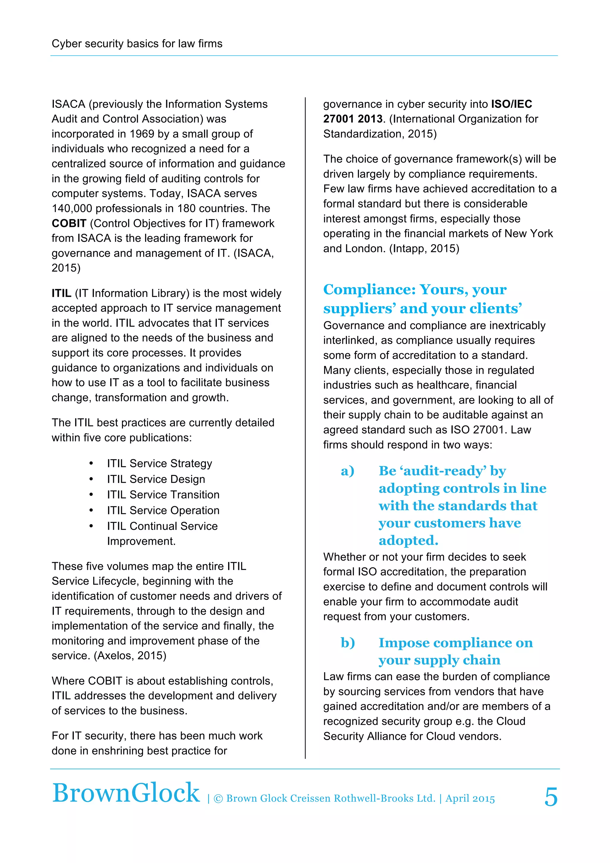 Cyber  security  basics  for  law  firms  
  
BrownGlock | © Brown Glock Creissen Rothwell-Brooks Ltd. | April 2015 5
ISACA  (previously  the  Information  Systems  
Audit  and  Control  Association)  was  
incorporated  in  1969  by  a  small  group  of  
individuals  who  recognized  a  need  for  a  
centralized  source  of  information  and  guidance  
in  the  growing  field  of  auditing  controls  for  
computer  systems.  Today,  ISACA  serves  
140,000  professionals  in  180  countries.  The  
COBIT  (Control  Objectives  for  IT)  framework  
from  ISACA  is  the  leading  framework  for  
governance  and  management  of  IT.  (ISACA,  
2015)  
ITIL  (IT  Information  Library)  is  the  most  widely  
accepted  approach  to  IT  service  management  
in  the  world.  ITIL  advocates  that  IT  services  
are  aligned  to  the  needs  of  the  business  and  
support  its  core  processes.  It  provides  
guidance  to  organizations  and  individuals  on  
how  to  use  IT  as  a  tool  to  facilitate  business  
change,  transformation  and  growth.  
The  ITIL  best  practices  are  currently  detailed  
within  five  core  publications:    
•   ITIL  Service  Strategy  
•   ITIL  Service  Design  
•   ITIL  Service  Transition  
•   ITIL  Service  Operation  
•   ITIL  Continual  Service  
Improvement.    
These  five  volumes  map  the  entire  ITIL  
Service  Lifecycle,  beginning  with  the  
identification  of  customer  needs  and  drivers  of  
IT  requirements,  through  to  the  design  and  
implementation  of  the  service  and  finally,  the  
monitoring  and  improvement  phase  of  the  
service.  (Axelos,  2015)  
Where  COBIT  is  about  establishing  controls,  
ITIL  addresses  the  development  and  delivery  
of  services  to  the  business.  
For  IT  security,  there  has  been  much  work  
done  in  enshrining  best  practice  for  
governance  in  cyber  security  into  ISO/IEC  
27001  2013.  (International  Organization  for  
Standardization,  2015)  
The  choice  of  governance  framework(s)  will  be  
driven  largely  by  compliance  requirements.  
Few  law  firms  have  achieved  accreditation  to  a  
formal  standard  but  there  is  considerable  
interest  amongst  firms,  especially  those  
operating  in  the  financial  markets  of  New  York  
and  London.  (Intapp,  2015)  
Compliance: Yours, your
suppliers’ and your clients’
Governance  and  compliance  are  inextricably  
interlinked,  as  compliance  usually  requires  
some  form  of  accreditation  to  a  standard.  
Many  clients,  especially  those  in  regulated  
industries  such  as  healthcare,  financial  
services,  and  government,  are  looking  to  all  of  
their  supply  chain  to  be  auditable  against  an  
agreed  standard  such  as  ISO  27001.  Law  
firms  should  respond  in  two  ways:  
a)   Be ‘audit-ready’ by
adopting controls in line
with the standards that
your customers have
adopted.
Whether  or  not  your  firm  decides  to  seek  
formal  ISO  accreditation,  the  preparation  
exercise  to  define  and  document  controls  will  
enable  your  firm  to  accommodate  audit  
request  from  your  customers.  
b)   Impose compliance on
your supply chain
Law  firms  can  ease  the  burden  of  compliance  
by  sourcing  services  from  vendors  that  have  
gained  accreditation  and/or  are  members  of  a  
recognized  security  group  e.g.  the  Cloud  
Security  Alliance  for  Cloud  vendors.  
 