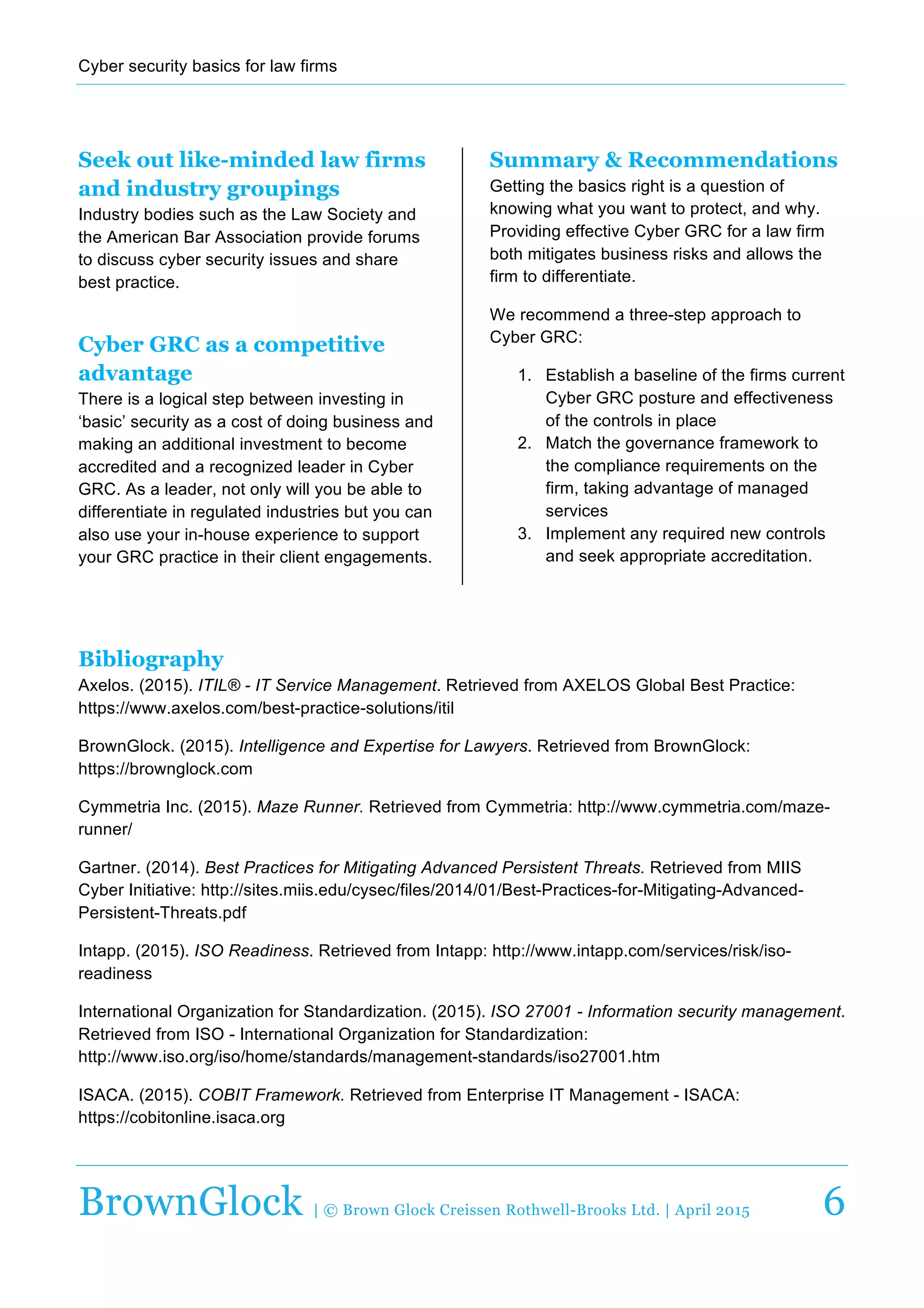 Cyber  security  basics  for  law  firms  
  
BrownGlock | © Brown Glock Creissen Rothwell-Brooks Ltd. | April 2015 6
Seek out like-minded law firms
and industry groupings
Industry  bodies  such  as  the  Law  Society  and  
the  American  Bar  Association  provide  forums  
to  discuss  cyber  security  issues  and  share  
best  practice.  
Cyber GRC as a competitive
advantage
There  is  a  logical  step  between  investing  in  
‘basic’  security  as  a  cost  of  doing  business  and  
making  an  additional  investment  to  become  
accredited  and  a  recognized  leader  in  Cyber  
GRC.  As  a  leader,  not  only  will  you  be  able  to  
differentiate  in  regulated  industries  but  you  can  
also  use  your  in-­house  experience  to  support  
your  GRC  practice  in  their  client  engagements.  
Summary & Recommendations
Getting  the  basics  right  is  a  question  of  
knowing  what  you  want  to  protect,  and  why.  
Providing  effective  Cyber  GRC  for  a  law  firm  
both  mitigates  business  risks  and  allows  the  
firm  to  differentiate.    
We  recommend  a  three-­step  approach  to  
Cyber  GRC:  
1.   Establish  a  baseline  of  the  firms  current  
Cyber  GRC  posture  and  effectiveness  
of  the  controls  in  place  
2.   Match  the  governance  framework  to  
the  compliance  requirements  on  the  
firm,  taking  advantage  of  managed  
services  
3.   Implement  any  required  new  controls  
and  seek  appropriate  accreditation.
Bibliography
Axelos.  (2015).  ITIL®  -­  IT  Service  Management.  Retrieved  from  AXELOS  Global  Best  Practice:  
https://www.axelos.com/best-­practice-­solutions/itil  
BrownGlock.  (2015).  Intelligence  and  Expertise  for  Lawyers.  Retrieved  from  BrownGlock:  
https://brownglock.com  
Cymmetria  Inc.  (2015).  Maze  Runner.  Retrieved  from  Cymmetria:  http://www.cymmetria.com/maze-­
runner/  
Gartner.  (2014).  Best  Practices  for  Mitigating  Advanced  Persistent  Threats.  Retrieved  from  MIIS  
Cyber  Initiative:  http://sites.miis.edu/cysec/files/2014/01/Best-­Practices-­for-­Mitigating-­Advanced-­
Persistent-­Threats.pdf  
Intapp.  (2015).  ISO  Readiness.  Retrieved  from  Intapp:  http://www.intapp.com/services/risk/iso-­
readiness  
International  Organization  for  Standardization.  (2015).  ISO  27001  -­  Information  security  management.  
Retrieved  from  ISO  -­  International  Organization  for  Standardization:  
http://www.iso.org/iso/home/standards/management-­standards/iso27001.htm  
ISACA.  (2015).  COBIT  Framework.  Retrieved  from  Enterprise  IT  Management  -­  ISACA:  
https://cobitonline.isaca.org  
 