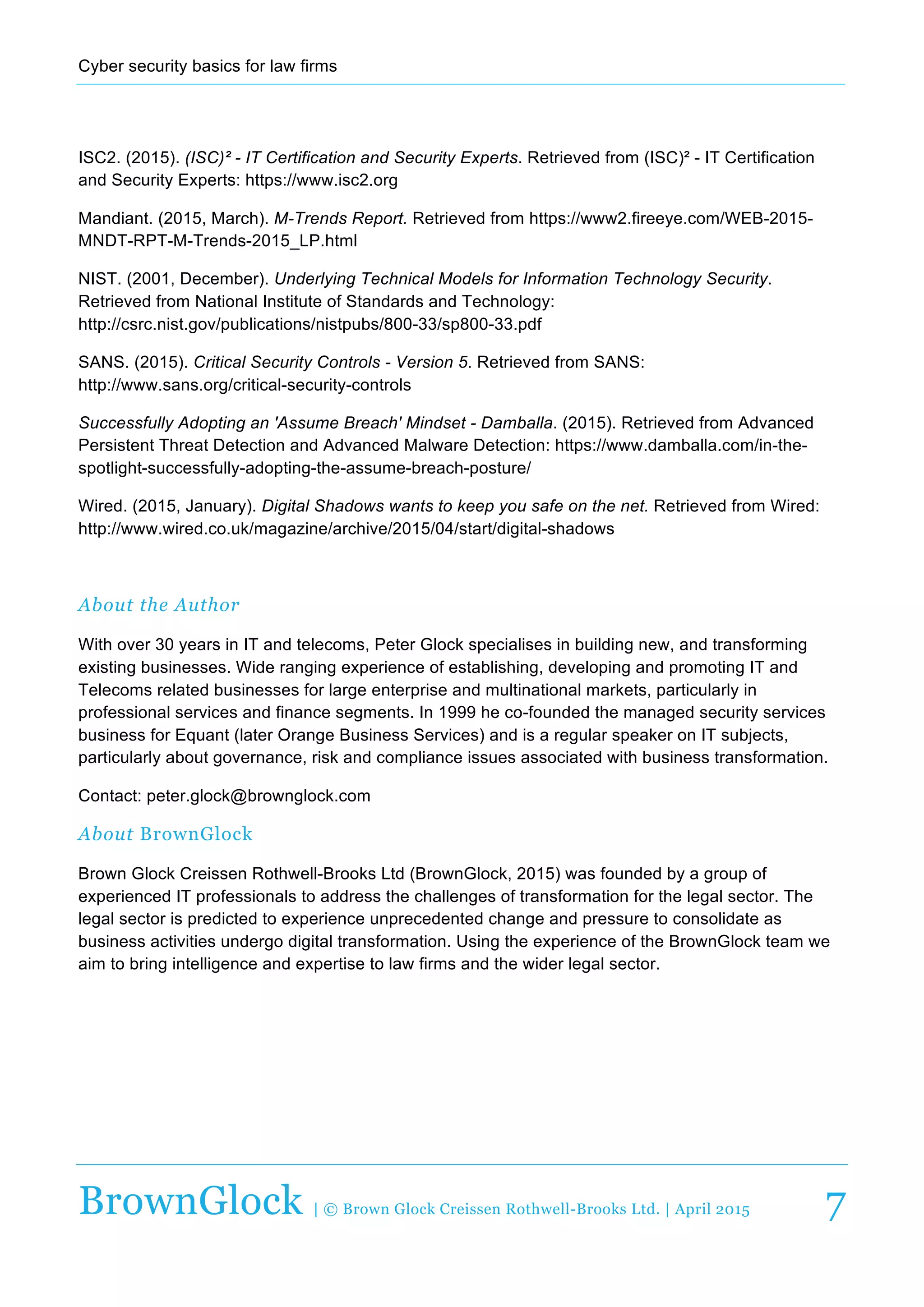 Cyber  security  basics  for  law  firms  
  
BrownGlock | © Brown Glock Creissen Rothwell-Brooks Ltd. | April 2015 7
ISC2.  (2015).  (ISC)²  -­  IT  Certification  and  Security  Experts.  Retrieved  from  (ISC)²  -­  IT  Certification  
and  Security  Experts:  https://www.isc2.org  
Mandiant.  (2015,  March).  M-­Trends  Report.  Retrieved  from  https://www2.fireeye.com/WEB-­2015-­
MNDT-­RPT-­M-­Trends-­2015_LP.html  
NIST.  (2001,  December).  Underlying  Technical  Models  for  Information  Technology  Security.  
Retrieved  from  National  Institute  of  Standards  and  Technology:  
http://csrc.nist.gov/publications/nistpubs/800-­33/sp800-­33.pdf  
SANS.  (2015).  Critical  Security  Controls  -­  Version  5.  Retrieved  from  SANS:  
http://www.sans.org/critical-­security-­controls  
Successfully  Adopting  an  'Assume  Breach'  Mindset  -­  Damballa.  (2015).  Retrieved  from  Advanced  
Persistent  Threat  Detection  and  Advanced  Malware  Detection:  https://www.damballa.com/in-­the-­
spotlight-­successfully-­adopting-­the-­assume-­breach-­posture/  
Wired.  (2015,  January).  Digital  Shadows  wants  to  keep  you  safe  on  the  net.  Retrieved  from  Wired:  
http://www.wired.co.uk/magazine/archive/2015/04/start/digital-­shadows  
  
About the Author
With  over  30  years  in  IT  and  telecoms,  Peter  Glock  specialises  in  building  new,  and  transforming  
existing  businesses.  Wide  ranging  experience  of  establishing,  developing  and  promoting  IT  and  
Telecoms  related  businesses  for  large  enterprise  and  multinational  markets,  particularly  in  
professional  services  and  finance  segments.  In  1999  he  co-­founded  the  managed  security  services  
business  for  Equant  (later  Orange  Business  Services)  and  is  a  regular  speaker  on  IT  subjects,  
particularly  about  governance,  risk  and  compliance  issues  associated  with  business  transformation.  
Contact:  peter.glock@brownglock.com  
About BrownGlock
Brown  Glock  Creissen  Rothwell-­Brooks  Ltd  (BrownGlock,  2015)  was  founded  by  a  group  of  
experienced  IT  professionals  to  address  the  challenges  of  transformation  for  the  legal  sector.  The  
legal  sector  is  predicted  to  experience  unprecedented  change  and  pressure  to  consolidate  as  
business  activities  undergo  digital  transformation.  Using  the  experience  of  the  BrownGlock  team  we  
aim  to  bring  intelligence  and  expertise  to  law  firms  and  the  wider  legal  sector.  
 