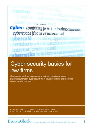  
BrownGlock | © Brown Glock Creissen Rothwell-Brooks Ltd. | April 2015 1
Cyber  security  basics  for  
law  firms  
Guidance  for  law  firms  on  governance,  risk,  and  compliance  basics  to  
provide  assurance  on  cyber  security  for  in-­house  operations  and  to  address  
clients’  security  concerns.  
  
B r o w n G l o c k ,    4 t h    F l o o r ,    8 6 -­ 9 0    P a u l    S t r e e t   
L o n d o n ,    E C 2 A    4 N E    |    w w w . b r o w n g l o c k . c o m   
  
     
 