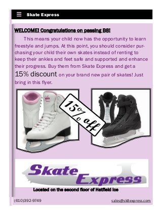 Skate Express
WELCOME! Congratulations on passing B8!
This means your child now has the opportunity to learn
freestyle and jumps. At this point, you should consider pur-
chasing your child their own skates instead of renting to
keep their ankles and feet safe and supported and enhance
their progress. Buy them from Skate Express and get a
15% discount on your brand new pair of skates! Just
bring in this flyer.
15%
off
Located on the second floor of Hatfield Ice
(610)392-9749 sales@sk8express.com
 