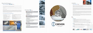 Complete Heat Exchangers
Solutions
Contact Us
SINGAPORE (Head Ofﬁce Worldwide)
Chevon International (S) Pte Ltd
30 Tuas Ave 4, Singapore 639380
Tel: (65) 6861 1812
Fax: (65) 6861 1443
Email: sales@chevon.com.sg
Website: www.chevon.com.sg
MALAYSIA
Chevon (M) Sdn Bhd (Johor - Senai)
PLO 158, Jln Murni 12, Tmn Perindustrian Murni,
81400 Senai, Johor, Malaysia
Tel: (607) 598 5339
Fax: (607) 598 5393
Chevon (M) Sdn Bhd (Subang - Selangor)
No 55 Jalan TUDM, Kampung Baru Subang,
40150 Shah Alam, Selangor, Malaysia
Tel: (03) 78423686
Fax: (03) 78425686
CHINA
Chevon – Daye Powercool Co., Ltd (Head Ofﬁce China)
268 Daye Avenue, Daye City, Hubei Province, China 435100
Tel: (86) 714 8769693
Fax: (86) 714 8760778
Hubei Dengfeng Chevon Industry Cooling Equipment Co., Ltd
Chevon Marine Powercool (Wuhan) Co., Ltd
CHEVON
International
P3
Established in 1994, Chevon International (S) Pte Ltd is a leading manufacturer of a diverse range of Cooling
Equipment, serving the Industrial Power Generation, Marine as well as the Oil & Gas sectors. Supported by 500
employees and a manufacturing space in excess of 90,000 square meters in 5 factories across 3 countries, CHEVON
supplies to customers from over 22 countries around the world.
With technology originating from Germany and USA, and over 2 decades of experience and expertise in Design
and Manufacturing gained in the heat transfer industry, CHEVON’s products include radiators, heat exchangers,
pressure vessels, plate heat exchangers, charge air coolers, water and oil coolers, air-con coils, condensers, chillers,
axial & ventilation fans, ﬁns & tubes, radiator cores and block heaters. These are used in industries such as power
generation, oil & gas, marine & offshore, locomotive, automotive, building & construction, pharmaceutical and
air-conditioning.
CHEVON applies the same care, diligence and professionalism in design and manufacturing of heat exchanger to
its service and repair business. Our comprehensive and effective suite of service and repair facilities, equipment and
ready-stock of supplies, complemented by a well trained, qualiﬁed and dedicated service and repair crew, enables
us to conduct cleaning, servicing, designing, re-conditioning, re-engineering and fabrication of a wide range of heat
exchangers that consistently satisﬁes our customers.
As an ISO 9001 Quality Management System certiﬁed company, CHEVON is committed to quality and improvement.
CHEVON continually develops and trains its employees, innovate its products to better performance, invest in
superior machinery, meet quality standards and on-time delivery requirements in order to provide the best products
and services and keep our customers satisﬁed.
Professional
■ CHEVON products are governed by ISO9001:2008 Quality Management System.
■ CHEVON products are developed and innovated by a team of commited engineers through continuous
research and development.
■ CHEVON products are underpinned by decades of experience that offer customers problem-free goods.
■ CHEVON products are fully designed and manufactured with the latest specialised equipment and
proprietary design programs.
■ CHEVON products are designed extensively with the customer’s requirements in mind. It can be designed to
meet unique operation conditions, environtmental challenge, installation and product life cycle expectancy.
Prompt
■ CHEVON is commited to delivering the product promptly.
■ CHEVON uses Singapore and Shanghai ports, which are most convenient and have the most network
routes around the world, to fulﬁll its delivery commitment promptly.
■ CHEVON offers a speedy after-sales service solution to customer in the most achievable circumstance.
Pleasant
■ CHEVON has one of the most competitive and assuring pricing systems.
■ CHEVON sales staff are committed to a 24/7 contactable routine.
Plate Heat Exchangers
Service Repair Specialist
As a Plate Heat Exchanger Service Repair Specialist, Chevon possesses the high level of expertise and experience
required to effectively recondition and service Plate Heat Exchangers.
Our service and repair facility is staffed by skilled specialists and is fully equipped to provide you with unparalleled
levels of service.
A carefully planned and thoroughly enforced system is put in place to achieve quality work and deliver customer
satisfaction, consistently.
Plates and gaskets are analysed to determine if servicing or replacement is necessary. We currently keep stock of
approximately half a million dollars worth of common model gaskets of Major Makers eg. Alfa Laval, APV, Tranter,
SWEP, Hisaka, and GEA etc. Our efﬁcient global network enables us to get reconditioned plates and new gaskets
with minimal lead time. In addition, we can even supply new Plate Heat Exchangers according to required operating
speciﬁcations in the shortest possible delivery lead time.
Our Services & Competencies:
■ Removal & Reﬁt of either just plates or entire
unit onboard vessel.
■ Gaskets are thoroughly removed using the
most effective means.
■ Plates are pre-washed, then degreased,
de-scaled and cleansed in heated, turbulated
(bubble-agitated) baths of cleaning and
treatment liquids.
■ 100% dye penetrant test & UV Check for
cracks, pinholes or material failure.
■ Plates are high-pressure washed and rinsed,
and dried in a special oven.
■ Plates are re-gasketted & oven-curred with high quality
gaskets using special adhesives and cured in a
purpose-built oven.
■ Supply of Gaskets eg. Alfa Laval, APV, Tranter, SWEP,
Hisaka, and GEA etc.
■ Supply of Reconditioned Plates Alfa Laval, APV, Tranter,
SWEP, Hisaka, and GEA etc.
■ Riding Crew for onboard troubleshooting of leaking
Plate Heat Exchangers eg. Main Engine Lub Oil Cooler,
Central Freshwater Coolers.
■ Supply of complete new Plate Heat Exhangers.
Supply of GasketsSupply of New Plate
Supply of New Plate Heat
ExchangerSupply of Reconditioned Plate
 