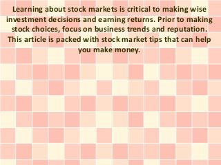 Learning about stock markets is critical to making wise
investment decisions and earning returns. Prior to making
  stock choices, focus on business trends and reputation.
 This article is packed with stock market tips that can help
                      you make money.
 