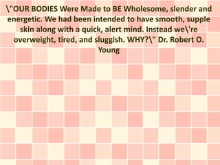 "OUR BODIES Were Made to BE Wholesome, slender and
energetic. We had been intended to have smooth, supple
   skin along with a quick, alert mind. Instead we're
  overweight, tired, and sluggish. WHY?" Dr. Robert O.
                          Young
 