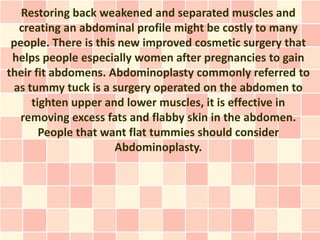 Restoring back weakened and separated muscles and
  creating an abdominal profile might be costly to many
 people. There is this new improved cosmetic surgery that
 helps people especially women after pregnancies to gain
their fit abdomens. Abdominoplasty commonly referred to
 as tummy tuck is a surgery operated on the abdomen to
     tighten upper and lower muscles, it is effective in
   removing excess fats and flabby skin in the abdomen.
       People that want flat tummies should consider
                      Abdominoplasty.
 