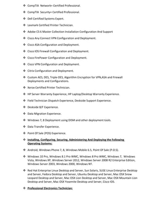  CompTIA Network+ Certified Professional.
 CompTIA Security+ Certified Professional.
 Dell Certified Systems Expert.
 Lexmark Certified Printer Technician.
 Adobe CS 6 Master Collection Installation Configuration And Support
 Cisco Any Connect VPN Configuration and Deployment.
 Cisco ASA Configuration and Deployment.
 Cisco IOS Firewall Configuration and Deployment.
 Cisco FirePower Configuration and Deployment.
 Cisco VPN Configuration and Deployment.
 Citrix Configuration and Deployment.
 Custom AES, DES, Triple-DES, Algorithm Encryption for VPN,ASA and Firewall
Deployments and Configurations.
 Xerox Certified Printer Technician.
 HP Server Warranty Experience, HP Laptop/Desktop Warranty Experience.
 Field Technician Dispatch Experience, Deskside Support Experience.
 Deskside B/F Experience.
 Data Migration Experience.
 Windows 7, 8 Deployment using DISM and other deployment tools.
 Data Transfer Experience.
 Point Of Sale (POS) Experience.
 Installing, Configuring, Securing, Administering And Deploying the Following
Operating Systems:
 Android, Windows Phone 7, 8, Windows Mobile 6.5, Point Of Sale (P.O.S).
 Windows 10 Pro, Windows 8.1 Pro WMC, Windows 8 Pro WMC, Windows 7, Windows
Vista, Windows XP, Windows Server 2012, Windows Server 2008 R2 Enterprise Edition,
Windows Server 2003, Windows 2000, Windows NT.
 Red Hat Enterprise Linux Desktop and Server, Sun Solaris, SUSE Linux Enterprise Desktop
and Server, Fedora Desktop and Server, Ubuntu Desktop and Server, Mac OSX Snow
Leopard Desktop and Server, Mac OSX Lion Desktop and Server, Mac OSX Mountain Lion
Desktop and Server, Mac OSX Yosemite Desktop and Server, Cisco IOS.
 Professional Electronics Technician:
 