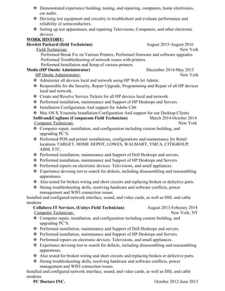  Demonstrated experience building, testing, and repairing, computers, home electronics,
car audio.
 Devising test equipment and circuitry to troubleshoot and evaluate performance and
reliability of semiconductors.
 Setting up test apparatuses, and repairing Televisions, Computers, and other electronic
devices.
WORK HISTORY:
Hewlett Packard (field Technician) August 2015-August 2016
Field Technician: New York
Performed Break Fix on Various Printers, Performed firmware and software upgrades.
Performed Troubleshooting of network issues with printers.
Performed Installation and Setup of various printers.
Modis (HP Onsite Administrator) December 2014-May 2015
HP Onsite Administrator: New York
 Administer all devices local and network using HP Web Jet Admin.
 Responsible for the Security, Repair Upgrade, Programming and Repair of all HP devices
local and network.
 Create and Resolve Service Tickets for all HP devices local and network.
 Performed installation, maintenance and Support of HP Desktops and Servers.
 Installation Configuration And support for Adobe CS6
 Mac OS X Yosemite Installation Configuration And support for our Desktop Clients.
Sullivan&Cogliano (Compucom Field Technician) March 2014-October 2014
Computer Technician: New York
 Computer repair, installation, and configuration including custom building, and
upgrading PC’S.
 Performed POS and printer installations, configurations and maintenance for Retail
locations TARGET, HOME DEPOT, LOWES, WALMART, YMCA, CITIGROUP,
ABM, ETC.
 Performed installation, maintenance and Support of Dell Desktops and servers.
 Performed installation, maintenance and Support of HP Desktops and Servers.
 Performed repairs on electronic devices: Televisions, and small appliances.
 Experience devising test to search for defects, including disassembling and reassembling
apparatuses.
 Also tested for broken wiring and short circuits and replacing broken or defective parts.
 Strong troubleshooting skills, resolving hardware and software conflicts, power
management and WIFI connection issues.
Installed and configured network interface, sound, and video cards, as well as DSL and cable
modems
Collabera IT Services. (Unisys Field Technician) August 2013-Feburary 2014
Computer Technician: New York, NY
 Computer repair, installation, and configuration including custom building, and
upgrading PC’S.
 Performed installation, maintenance and Support of Dell Desktops and servers.
 Performed installation, maintenance and Support of HP Desktops and Servers.
 Performed repairs on electronic devices: Televisions, and small appliances.
 Experience devising test to search for defects, including disassembling and reassembling
apparatuses.
 Also tested for broken wiring and short circuits and replacing broken or defective parts.
 Strong troubleshooting skills, resolving hardware and software conflicts, power
management and WIFI connection issues.
Installed and configured network interface, sound, and video cards, as well as DSL and cable
modems
PC Doctors INC. October 2012-June 2013
 
