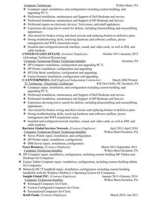 Computer Technician: Wilkes-Barre, PA
 Computer repair, installation, and configuration including custom building, and
upgrading PC’S.
 Performed installation, maintenance and Support of Dell Desktops and servers.
 Performed installation, maintenance and Support of HP Desktops and Servers.
 Performed repairs on electronic devices: Televisions, and small appliances.
 Experience devising test to search for defects, including disassembling and reassembling
apparatuses.
 Also tested for broken wiring and short circuits and replacing broken or defective parts.
 Strong troubleshooting skills, resolving hardware and software conflicts, power
management and WIFI connection issues.
 Installed and configured network interface, sound, and video cards, as well as DSL and
cable modems
UNITED STATES SENATE. (Contract Employee) October 2011-Janurary 2012
(Advantage Technical Resourcing)
Computer Technician-Printer Technician-Installer: Scranton, PA
 HP Computer installation, configuration and upgrading PC’S.
 HP Printer installation, configuration and upgrading.
 HP Elite Book installation, configuration and upgrading.
 Fujitsu Scanner installation, configuration and upgrading.
C.S ENTERPRISES. (Self Employed Independent Contractor) March 2002-Present
IT Technician - Electronics Technician: Kill Devil hills, NC-Scranton, PA
 Computer repair, installation, and configuration including custom building, and
upgrading PC’S.
 Performed installation, maintenance and Support of Dell Desktops and servers.
 Performed installation, maintenance and Support of HP Desktops and Servers.
 Experience devising test to search for defects, including disassembling and reassembling
apparatuses.
 Also tested for broken wiring and short circuits and replacing broken or defective parts.
 Strong troubleshooting skills, resolving hardware and software conflicts, power
management and WIFI connection issues.
 Installed and configured network interface, sound, and video cards, as well as DSL and
cable modems.
Barrister Global Services Network. (Contract Employee) April 2011-April 2014
Computer Technician-Printer Technician-Installer: Wilkes-Barre/Scranton, PA
 Xerox Printer repair, installation, and configuration.
 HP Printer repair, installation, configuration.
 IBM Server repair, installation, configuration.
Nesco Resource. (Contract Employee) March 2011-September 2011
Computer Technician-Installer: Wilkes-Barre/Scranton, PA
 HP Computer repair, installation, configuration, including custom building HP Tablets and
Desktops for Companies.
 Fujitsu Tablet Computer repair, installation, configuration, including custom building tablets
for Companies.
 Motorola MC75 handheld repair, installation, configuration including custom building
handhelds with the Windows Mobile 6.1 Operating System for Companies.
Insight Global INC. (Contract Employee) January 2011-Feburary 2014
Computer Technician-Installer: Wilkes-Barre/Scranton, PA
 Reimaged Computers for Client.
 Custom Configured Computers for Client.
 Personalized Computers for Client.
Kraft Foods. (Contract Employee) March 2010- Jan 2011
 