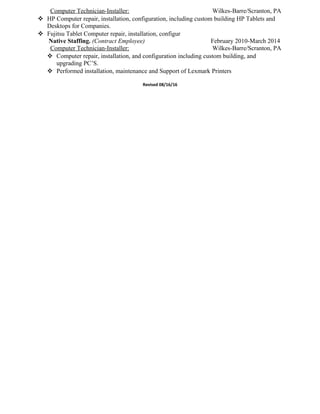 Computer Technician-Installer: Wilkes-Barre/Scranton, PA
 HP Computer repair, installation, configuration, including custom building HP Tablets and
Desktops for Companies.
 Fujitsu Tablet Computer repair, installation, configur
Native Staffing. (Contract Employee) February 2010-March 2014
Computer Technician-Installer: Wilkes-Barre/Scranton, PA
 Computer repair, installation, and configuration including custom building, and
upgrading PC’S.
 Performed installation, maintenance and Support of Lexmark Printers
Revised 08/16/16
 