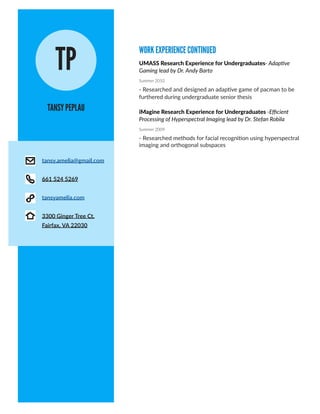 WORK EXPERIENCE CONTINUED
TANSY PEPLAU
TP UMASS Research Experience for Undergraduates- Adaptive
Gaming lead by Dr. Andy Barto
Summer 2010
- Researched and designed an adaptive game of pacman to be
furthered during undergraduate senior thesis
iMagine Research Experience for Undergraduates -Efficient
Processing of Hyperspectral Imaging lead by Dr. Stefan Robila
Summer 2009
- Researched methods for facial recognition using hyperspectral
imaging and orthogonal subspaces
tansy.amelia@gmail.com
661 524 5269
tansyamelia.com
3300 Ginger Tree Ct.
Fairfax, VA 22030
 