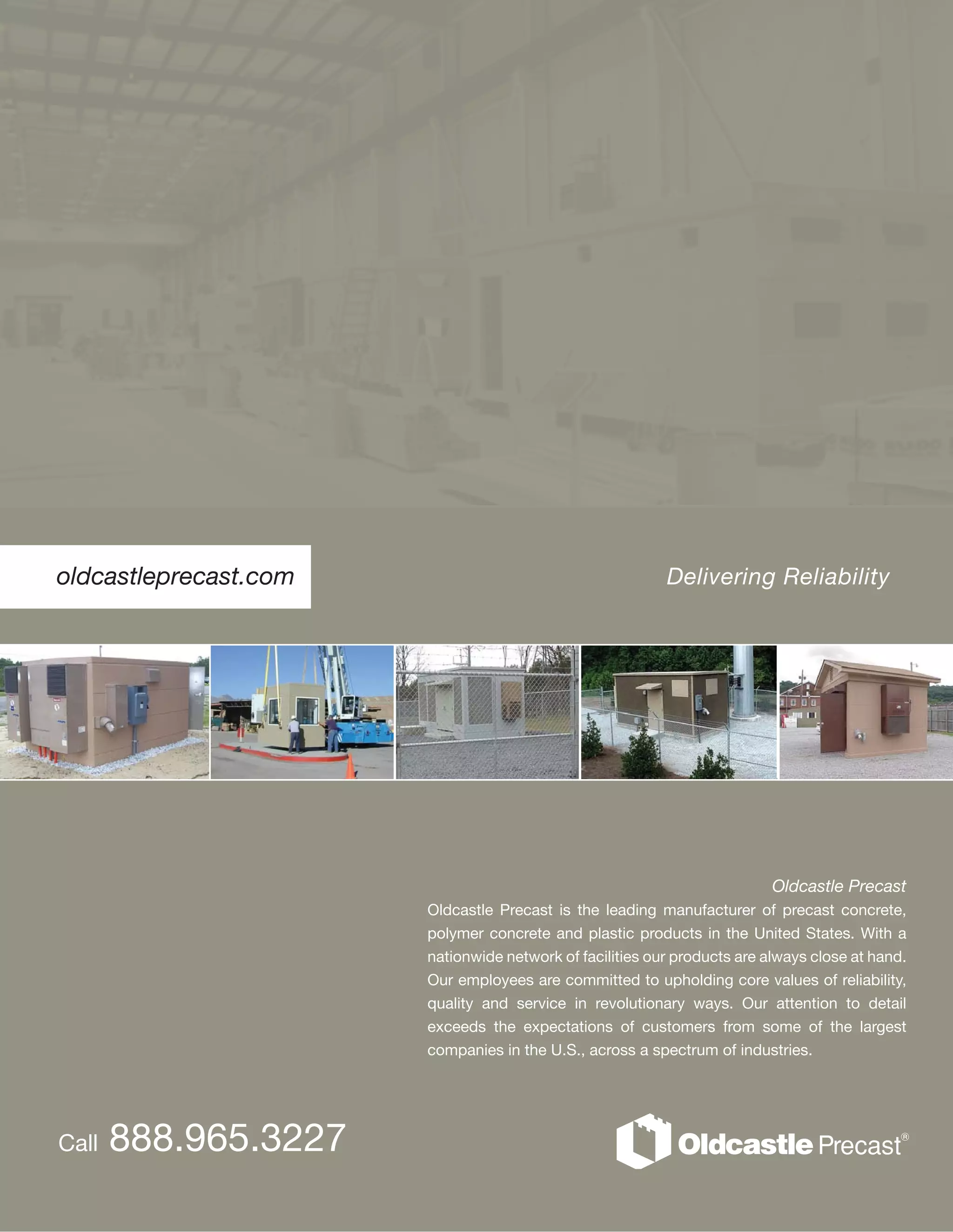 oldcastleprecast.com
Oldcastle Precast
Oldcastle Precast is the leading manufacturer of precast concrete,
polymer concrete and plastic products in the United States. With a
nationwide network of facilities our products are always close at hand.
Our employees are committed to upholding core values of reliability,
quality and service in revolutionary ways. Our attention to detail
exceeds the expectations of customers from some of the largest
companies in the U.S., across a spectrum of industries.
Delivering Reliability
Call 888.965.3227
 
