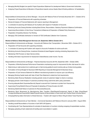 • Managing Monthly Budget-Line specific Project Expenditure Statement for development fields to Government Authorities.
• Analysing Project Expenditure & Allocation of Expenditure towards various Assets (New & Existing additions) & Capitalisation.
Responsibilities & Achievements as Senior Manager – Accounts with Reliance Ports & Terminals (November 2011 – October 2013)
• Preparation of Financial Statements with supporting schedules.
• Review & Analysis of Financial Statements with reasons reporting to Management.
• Co-ordination & Liasioning with Statutory & Tax Auditors with respect to Finalisation of Accounts.
• Monitoring Accounts Closing Activities including Book Entries, Reconciliation, Statutory Payments & Balance Confirmation.
• Supervising Reconciliation of Inter-Group Transactions & Balances & Preparation of Related Party Disclosures.
• Preparation of Quarterly Advance Tax Working.
• Managing TDS Certificates distribution to Vendors & TDS Certificates Collection from Customers.
Worked at Reliance Global Management Services Ltd (September 2004 to October 2011)
Responsibilities & Achievements as Manager – Accounts with Reliance Gas Transportation (November 2009 – October 2011)
• Preparation of Final Accounts with supporting schedules.
• Co-ordination & Liasioning with Auditors with respect to Accounts Finalisation & routine audit work.
• Monitoring Accounts Closing Entries, Investment Schedule & Asset Register including scheduling Depreciation Run.
• Maintaining TDS Provision on Open Service entries.
• Handling Information requirements for Assessment Orders/Notices under Income -Tax Act.
Responsibilities & Achievements as Manager – Polymers Business Accounts with RIL (September 2004 – October 2009)
• Preparation of Monthly Business Performance Presentation emphasizing scope for improvement & other vital issues for action.
• Determining on right product-mix to optimize gain on fast-moving grades & avoid inventory pile-up of slow-moving grades.
• Formulation of Annual Budget for Business & MIS Reporting to Corporate Management & Business Group.
• Preparation of Cost Variance Statement for different manufacturing locations to improve upon cost efficiency.
• Managing Working Capital needs with help of Cash Flow Statement to determine fund requirements.
• Monitoring Sales Revenue Realisation including periodic review of customers’ ledger to check on overdues.
• Managing periodic Credit Analysis of customers prudently & fixing credit limits within policy parameters.
• Ensuring adequate Bank Guarantee/Security Deposit is secured from Customers to protect from financial risk.
• Supervising Pricing Model & Discount Proposals & Uploading of Pricing Circulars into SAP.
• Monitoring Debit/Credit Notes to Customers for Recoveries/Discounts.
• Monitoring Stock Movements for Manufacturing Sites Transfers (Plant/Depots/Consignment Agent) & Sales (Direct/Depot/
Consignment/Deemed Exports/SEZ Sales/Physical Exports) & Reconciliation of book stock with Physical Stock & Excise Return.
• Arranging/Sharing Sales Information to Shared Services – Taxation with respect to Return filing & Indirect Taxes Payments.
Responsibilities & Achievements as Team Member – Commercial Operations with Reliance Infocomm (January 2003 – August 2004)
• Handling overall Reconciliation of Vouchers in both SAP & IN Systems.
• Coordinating with Town Representatives for activation & deactivation of vouchers including scrapping of expired/stale vouchers.
• Managing uploading of bank statements & handling bank reconciliation in system.
 