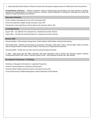 • Supervising Stock Reconciliation of Physical Vouchers with book figures analyzing reasons for differences & same accounted for.
Pre-Qualification Experience - Worked at Marudhar Fashions handling Export documentation work (both shipment & banking),
liasioning with Clearing Agents for Customs clearance, monitoring Exports Realization & arranging for Certificates from banks with
respect to Foreign Remittances post Articleship.
Education Scholastics
CA from Western India Regional Council, ICAI in November 2002.
B.Com from Sydenham College, Mumbai University in April 1997.
Schooling from Hindi Vidya Bhavan School, Marine Lines, Mumbai in March 1991.
Articleship Details
August 1997 – July 1999 with Tarun Agarwal & Co, Chartered Accountants, Mumbai.
August 1999 – July 2000 with Girdharlal Daga & Co, Chartered Accountants, Mumbai.
Human Skills
Personal Qualities - Self-motivated, Energy-driven, Positive Attitude, Self-Confident, Honest & Hard-working.
Work-related Skills – Effective Communication & Coordination, Persuasion, Work well in Teams, Learning Agility, Ability to Prioritise
tasks & manage timelines, Problem-solving, Flexible, Technical-savvy & Organisational Awareness.
Accounting Skills – Familiar with commonly used Accounting Principles & Practices.
IT Skills - Well versed with MS Office Application (MS Excel extensively used) & familiar with Operating Systems Windows
Professional/XP/2000 & 2007 Version, Extensive worked on ERP – SAP Application & familiar with Tally package.
Development Programmes / Workshops
Workshop on Management Development / Leadership Programme.
Oracle 9i Training Programme conducted by SSI Education.
Introductory Basic 6-Sigma awareness session conducted inhouse by RIL.
In-house SAP training on Material Management, Sales & Distribution & FICO Module.
 