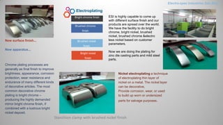 Electroplating
Brushed chrome
finish
Brushed nickel
finish
Bright chrome finish
Bright nickel
finish
New surface finish...
New apparatus...
Stanchion clamp with brushed nickel finish
ESI is highly capable to come up
with different surface finish and our
products are spread over the world.
We have the facility to do bright
chrome, bright nickel, brushed
nickel, brushed chrome &electro
less nickel based on customer
parameters.
Now we are doing the plating for
zinc die casting parts and mild steel
parts.
Nickel electroplating a technique
of electroplating thin layer of
nickel on a metal. The nickel layer
can be decorative,
Provide corrosion, wear, or used
to build up worn or undersized
parts for salvage purposes.
Chrome plating processes are
generally as final finish to improve
brightness, appearance, corrosion
protection, wear resistance and
endurance of many different kinds
of decorative articles. The most
common decorative chrome
plating is bright chrome –
producing the highly demanded
mirror bright chrome finish, if
combined with a lustrous bright
nickel deposit.
Electro-spec Industries Sdn.Bhd.
 