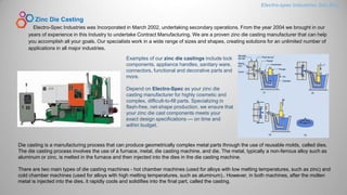 Zinc Die Casting
Electro-Spec Industries was Incorporated in March 2002, undertaking secondary operations. From the year 2004 we brought in our
years of experience in this Industry to undertake Contract Manufacturing. We are a proven zinc die casting manufacturer that can help
you accomplish all your goals. Our specialists work in a wide range of sizes and shapes, creating solutions for an unlimited number of
applications in all major industries.
Examples of our zinc die castings include lock
components, appliance handles, sanitary ware,
connectors, functional and decorative parts and
more.
Depend on Electro-Spec as your zinc die
casting manufacturer for highly cosmetic and
complex, difficult-to-fill parts. Specializing in
flash-free, net-shape production, we ensure that
your zinc die cast components meets your
exact design specifications — on time and
within budget.
Electro-spec Industries Sdn.Bhd.
Die casting is a manufacturing process that can produce geometrically complex metal parts through the use of reusable molds, called dies.
The die casting process involves the use of a furnace, metal, die casting machine, and die. The metal, typically a non-ferrous alloy such as
aluminum or zinc, is melted in the furnace and then injected into the dies in the die casting machine.
There are two main types of die casting machines - hot chamber machines (used for alloys with low melting temperatures, such as zinc) and
cold chamber machines (used for alloys with high melting temperatures, such as aluminum).. However, in both machines, after the molten
metal is injected into the dies, it rapidly cools and solidifies into the final part, called the casting.
 