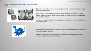 ESI-scope for quality from moulds.
ESI is very clear in the mould manufacturing material to ensure mould life and to get
the high quality product.
Also we make sure that the mould design should meet our requirement by doing
Magma analysis to get the proper tooling. Based on this we can control the wastage
and re-melting of zinc.
After every production we apply the mould agent to shelter the mould surface from any
kind of destruction.
Before starting the production we polish the mould to achieve the quality and this can
avoid blistering and hall mark.
Selective brush plating another method to provide the coating layer on the mould
surface.it can provide high quality casting.
Electro-spec Industries Sdn.Bhd.
 