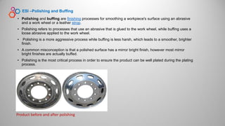 • Polishing and buffing are finishing processes for smoothing a workpiece's surface using an abrasive
and a work wheel or a leather strop.
• Polishing refers to processes that use an abrasive that is glued to the work wheel, while buffing uses a
loose abrasive applied to the work wheel.
• Polishing is a more aggressive process while buffing is less harsh, which leads to a smoother, brighter
finish.
• A common misconception is that a polished surface has a mirror bright finish, however most mirror
bright finishes are actually buffed.
• Polishing is the most critical process in order to ensure the product can be well plated during the plating
process.
ESI –Polishing and Buffing
Product before and after polishing
 
