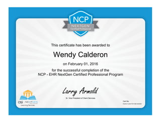 This certificate has been awarded to
Wendy Calderon
on February 01, 2016
for the successful completion of the
NCP - EHR NextGen Certified Professional Program
Sr. Vice President of Client Services
Cert No.
Expires 2 years from date awarded
 