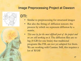 • Similar to preprocessing for structural images
• But also the fitting of diffusion tensors: the
process by which we represent diffusion by a
matrix.
• This was by far the most difficult part of the project and
we are still working on it. The diffusion files are so
big (4 GB for one brain) that traditional
programs like FSL are not yet adapted for them.
We are working with Camino. Still, this requires a
lot of RAM!
27
DTI:
Image Preprocessing Project at Dawson
 