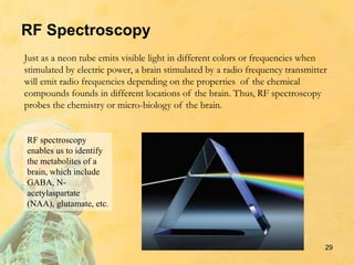 RF Spectroscopy
Just as a neon tube emits visible light in different colors or frequencies when
stimulated by electric power, a brain stimulated by a radio frequency transmitter
will emit radio frequencies depending on the properties of the chemical
compounds founds in different locations of the brain. Thus, RF spectroscopy
probes the chemistry or micro-biology of the brain.
29
RF spectroscopy
enables us to identify
the metabolites of a
brain, which include
GABA, N-
acetylaspartate
(NAA), glutamate, etc.
 