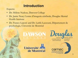 Introduction
3
Experts:
• Dr. Hélène Nadeau, Dawson College
• Dr. Jamie Near, Centre d’imagerie cérébrale, Douglas Mental
Health Institute
• Dr. Franco Leporé and Dr. Latifa Lazzouni, Département de
psychologie, Université de Montréal
 