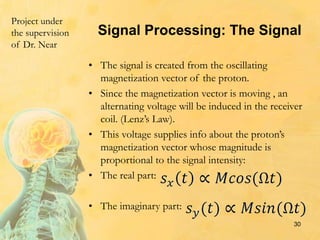 Signal Processing: The Signal
• The signal is created from the oscillating
magnetization vector of the proton.
• Since the magnetization vector is moving , an
alternating voltage will be induced in the receiver
coil. (Lenz’s Law).
• This voltage supplies info about the proton’s
magnetization vector whose magnitude is
proportional to the signal intensity:
• The real part:
• The imaginary part:
30
Project under
the supervision
of Dr. Near
 